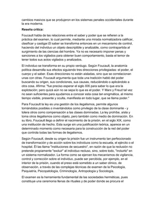 cambios masivos que se produjeron en los sistemas penales occidentales durante
la era moderna.
Reseña critica:
Foucault habla de las relaciones entre el saber y poder que se refieren a la
práctica del examen, lo cual permite, mediante una mirada normalizadora calificar,
clasificar y castigar.El saber se transforma entonces en un mecanismo de control,
haciendo del individuo un objeto descriptible y analizable, como contrapartida al
surgimiento de las ciencias del hombre. Ya no es necesario imponer penas y
sanciones a los vigilados para obtener buen comportamiento, basta el temor de
tener todos sus actos vigilados y analizados.
El individuo se transforma en su propio verdugo. Según Foucault, la anatomía
política desarrolla sus efectos siguiendo tres direcciones privilegiadas: el poder, el
cuerpo y el saber. Esas direcciones no están aisladas, sino que se correlacionan
unas con otras. Foucault argumenta que toda una tradición habló del poder
buscando su origen, sus condiciones, sus causas, reduciéndolo o aplicándolo a
otra cosa. Afirma: "fue preciso esperar el siglo XIX para saber lo que era la
explotación; pero quizá aún no se sepa lo que es el poder. Y Marx y Freud tal vez
no sean suficientes para ayudarnos a conocer esta cosa tan enigmática, al mismo
tiempo visible, presente y oculta, manifiesta en todo lugar, que se llama poder."
Para Foucault la ley es una gestión de los ilegalismos, permite algunos
tornándolos posibles o inventándolos como privilegio de la clase dominante - y
tolera otros como compensación a las clases dominadas. La ley prohíbe, aísla y
toma otros ilegalismos como objeto, pero también como medio de dominación. En
su libro, Foucault llego a definir el nacimiento de la prisión, en el siglo XIX, como
una institución de hecho. Esta surge sin una justificación teórica, aparece en un
determinado momento como necesaria para la construcción de la red del poder
que controla todas las formas de ilegalismos.
Según Foucault, desde su origen la prisión fue un instrumento tan perfeccionado
de transformación y de acción sobre los individuos como la escuela, el ejército o el
hospital. Él las llama "instituciones de secuestro", en razón de que la reclusión no
pretende propiamente "excluir" al individuo recluso, sino, sobre todo, "incluirlo" en
un sistema normalizador. La forma como se ejercen los mecanismos de vigilancia,
control y corrección sobre el individuo, puede ser percibida, por ejemplo, en el
interior de la prisión, cuando el preso está sometido a un saber clínico, de
observación, a través de las complejas técnicas de examen de la Psicología,
Psiquiatría, Psicopatología, Criminología, Antropología y Sociología.
El examen es la herramienta fundamental de las sociedades herméticas, pues
constituye una ceremonia llenas de rituales y de poder donde se procura el

 