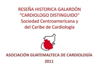RESEÑA HISTORICA GALARDÓN “CARDIOLOGO DISTINGUIDO”Sociedad Centroamericana y del Caribe de Cardiología ASOCIACIÓN GUATEMALTECA DE CARDIOLOGÍA 2011 