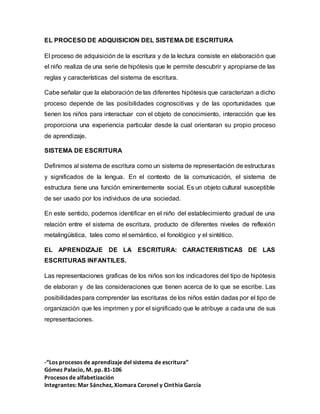 -“Los procesos de aprendizaje del sistema de escritura”
Gómez Palacio, M. pp. 81-106
Procesos de alfabetización
Integrantes: Mar Sánchez, Xiomara Coronel y Cinthia García
EL PROCESO DE ADQUISICION DEL SISTEMA DE ESCRITURA
El proceso de adquisición de la escritura y de la lectura consiste en elaboración que
el niño realiza de una serie de hipótesis que le permite descubrir y apropiarse de las
reglas y características del sistema de escritura.
Cabe señalar que la elaboración de las diferentes hipótesis que caracterizan a dicho
proceso depende de las posibilidades cognoscitivas y de las oportunidades que
tienen los niños para interactuar con el objeto de conocimiento, interacción que les
proporciona una experiencia particular desde la cual orientaran su propio proceso
de aprendizaje.
SISTEMA DE ESCRITURA
Definimos al sistema de escritura como un sistema de representación de estructuras
y significados de la lengua. En el contexto de la comunicación, el sistema de
estructura tiene una función eminentemente social. Es un objeto cultural susceptible
de ser usado por los individuos de una sociedad.
En este sentido, podemos identificar en el niño del establecimiento gradual de una
relación entre el sistema de escritura, producto de diferentes niveles de reflexión
metalingüística, tales como el semántico, el fonológico y el sintético.
EL APRENDIZAJE DE LA ESCRITURA: CARACTERISTICAS DE LAS
ESCRITURAS INFANTILES.
Las representaciones graficas de los niños son los indicadores del tipo de hipótesis
de elaboran y de las consideraciones que tienen acerca de lo que se escribe. Las
posibilidadespara comprender las escrituras de los niños están dadas por el tipo de
organización que les imprimen y por el significado que le atribuye a cada una de sus
representaciones.
 