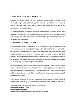 -“Los procesos de aprendizaje del sistema de escritura”
Gómez Palacio, M. pp. 81-106
Procesos de alfabetización
Integrantes: Mar Sánchez, Xiomara Coronel y Cinthia García
EJEMPLOS DE ESCRITURAS INFANTILES
Además de las escrituras infantiles, aparecen indicados los nombres de los
significados expresados oralmente por los niños, los que dieron como respuesta
ante la pregunta ¿Qué dice?, que el maestro les planteo en cada una de sus
producciones escritas al citado.
En algunos ejemplos aparecen subrayados por segmentos los cortes que los niños
realizaran el responder a la pregunta ya mencionada. En otros casos las flechas
que subrayan las escrituras indican la direccionalidad que los niños siguieron al ir
señalando sus respuestas.
EL APRENDIZAJE DE LA LECTURA
A muy temprana edad, la mayoría de los niños evidencian la no aceptación de que
en los textos se pueda decir algo o leer algo, sobre todo si no han tenido oportunidad
de interactuar con textos escritos. Poco a poco los niños aceptan que en un textos
puedan aparecer letras pero aun sin validar que, con ellas, se puede leer. Esta
ausencia de validación va acompañada de la necesidad de apoyarse en el dibujo,
de tal manera que el texto puede decir algo o leerse, siempre y cuando la proximidad
de un dibujo que le permita asignar un significado.
La representación metal del significado del texto esta determinado en gran medida
por el conocimiento previo que el sujeto lector posee respecto del tema. Sabemos
que el conocimiento previo es mayor, la probabilidad de que el niño conozca las
palabras relevantes, y de que elabore las inferencias necesarias mientras realiza la
lectura es más amplia.
Este modelo constituye la escritura conceptual desde la cual el sujeto orienta la
comprensión del texto y su consecuencia desarrollo lector. Mientras más claves
 