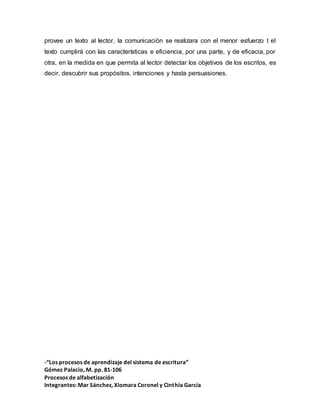 -“Los procesos de aprendizaje del sistema de escritura”
Gómez Palacio, M. pp. 81-106
Procesos de alfabetización
Integrantes: Mar Sánchez, Xiomara Coronel y Cinthia García
provee un texto al lector, la comunicación se realizara con el menor esfuerzo t el
texto cumplirá con las características e eficiencia, por una parte, y de eficacia, por
otra, en la medida en que permita al lector detectar los objetivos de los escritos, es
decir, descubrir sus propósitos, intenciones y hasta persuasiones.
 