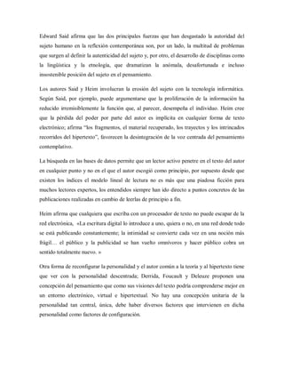 Edward Said afirma que las dos principales fuerzas que han desgastado la autoridad del
sujeto humano en la reflexión contemporánea son, por un lado, la multitud de problemas
que surgen al definir la autenticidad del sujeto y, por otro, el desarrollo de disciplinas como
la lingüística y la etnología, que dramatizan la anómala, desafortunada e incluso
insostenible posición del sujeto en el pensamiento.
Los autores Said y Heim involucran la erosión del sujeto con la tecnología informática.
Según Said, por ejemplo, puede argumentarse que la proliferación de la información ha
reducido irremisiblemente la función que, al parecer, desempeña el individuo. Heim cree
que la pérdida del poder por parte del autor es implícita en cualquier forma de texto
electrónico; afirma “los fragmentos, el material recuperado, los trayectos y los intrincados
recorridos del hipertexto”, favorecen la desintegración de la voz centrada del pensamiento
contemplativo.
La búsqueda en las bases de datos permite que un lector activo penetre en el texto del autor
en cualquier punto y no en el que el autor escogió como principio, por supuesto desde que
existen los índices el modelo lineal de lectura no es más que una piadosa ficción para
muchos lectores expertos, los entendidos siempre han ido directo a puntos concretos de las
publicaciones realizadas en cambio de leerlas de principio a fin.
Heim afirma que cualquiera que escriba con un procesador de texto no puede escapar de la
red electrónica, «La escritura digital lo introduce a uno, quiera o no, en una red donde todo
se está publicando constantemente; la intimidad se convierte cada vez en una noción más
frágil… el público y la publicidad se han vuelto omnívoros y hacer público cobra un
sentido totalmente nuevo. »
Otra forma de reconfigurar la personalidad y el autor común a la teoría y al hipertexto tiene
que ver con la personalidad descentrada; Derrida, Foucault y Deleuze proponen una
concepción del pensamiento que como sus visiones del texto podría comprenderse mejor en
un entorno electrónico, virtual e hipertextual. No hay una concepción unitaria de la
personalidad tan central, única, debe haber diversos factores que intervienen en dicha
personalidad como factores de configuración.
 