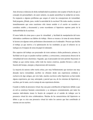 Ante diversas evidencias de dicha multiplicidad no podemos sino aceptar el hecho de que el
concepto de personalidad o de autor unitario, no puede autentificar la unidad de un texto.
En respuesta a algunos problemas que surgen al variar las concepciones de textualidad,
Said pregunta ¿Dónde, pues, reside la autoridad de la escritura? De todos modos, reconoce
inmediatamente que estas cuestiones sólo tienen sentido si el escrito en cuestión se
considera estable y documental y como recordamos el hipertexto suprime parte de la
inalterabilidad de la escritura.
El autor habla de cómo poco a poco la virtualidad y facilidad de manipulación del texto
informático cambiaron sus hábitos de trabajo. Ahora se resume a la toma de notas durante
la lectura con algunas notas preliminares directamente en el ordenador. Proceso que facilita
el trabajo ya que motiva a la optimización de los resultados ya que el esfuerzo no se
malogra en el traspaso de notas de papel al ordenador.
Dos aspectos del trabajo con procesador de texto animan a dicha preferencia: primero, la
facilidad con la que se pueden realizar cambios y correcciones, consecuencia directa de la
virtualidad del texto electrónico. Segundo, que el procesador de texto permite fraccionar el
trabajo ya que ciertas tareas, sobre todo las menos creativas, pueden llevarse a cabo en
función del tiempo, energías y disposiciones del momento.
La mayoría de autores sobre teoría crítica, por muy brillantemente que teoricen una muy
deseada nueva textualidad, escriben no obstante desde una experiencia cotidiana y
exclusiva de algo antiguo, por otro lado, muchos escritores sobre hipertexto ya han tenido
alguna experiencia, por muy anticipada y parcial que sea, de los sistemas de hipertexto y
escriben, por lo tanto, con la ventaja de una experiencia distinta.
Cuando se habla de presencia virtual, hay una gran contribución al hipertexto debido a que
en red se construye bastante conocimiento y se enriquece constantemente, por tanto los
usuarios individuales tienen la ilusión de compartir en el sentido de trabajar con la
presencia virtual de otros colaboradores. Muchas de las características del hipertexto se
deben a que se crea una presencia virtual de todos los autores que han contribuido al
sistema con sus escritos.
 