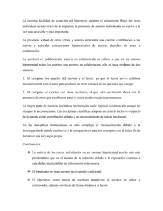 La extrema facilidad de conexión del hipertexto suprime el aislamiento físico del texto
individual característico de la imprenta; la presencia de autores individuales se vuelve a la
vez más accesible y más importante.
La presencia virtual de otros textos y autores representa una enorme contribución a las
nuevas y radicales concepciones hipertextuales de autoría, derechos de autor y
colaboración.
La escritura en colaboración, autoría en colaboración se refiere a que en un entorno
hipertextual todos los escritos son escritos en colaboración, ello se hace evidente de dos
maneras.
1. Al comparar los papeles del escritor y el lector, ya que el lector activo colabora
necesariamente con el autor para producir un texto a través de las opciones que escoge.
2. Al comparar al escritor con otros escritores, el que está escribiendo ahora con la
presencia de otros que escribieron antes y cuyos escritos todavía permanecen.
La mayor parte de nuestras iniciativas intelectuales suele implicar colaboración aunque no
siempre lo reconozcamos. Las disciplinas científicas adoptan un criterio inclusivo respecto
de la autoría como contribución abierta y de reconocimiento de índole intelectual.
En las disciplinas humanísticas es más complejo el reconocimiento debido a la
investigación de índole cualitativo y la navegación en muchos conceptos con el único fin de
fortalecer una ideología propia.
Conclusiones:
 La autoría de los textos individuales en un entorno hipertextual resulta aún más
problemática que en el mundo de la imprenta debido a la exposición continua a
cantidades incalculables de información relacionada.
 El hipertexto no tiene autores en el sentido tradicional.
 El hipertexto como medio de escritura transforma al escritor en editor y
colaborador, además involucra de forma dinámica al lector.
 