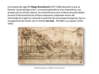 A principios del siglo XV Filippo Brunelleschi (1377-1446) descubre lo que se
llamaría “punto de fuga único”. La armonía geométrica y las matemáticas, tan
amadas por los artistas clásicos, las utilizarán para crear el efecto de profundidad.
Durante el Renacimiento los artistas empezaron a depender menos del
mecenazgo de la iglesia a causa de la aparición de una prospera burguesía. Hay un
resurgimiento del interés por el retrato Van Eyck, “Arnolfini y su esposa” (1422-
1441)




                             Estudio de perspectiva de 1480 por Leonardo da Vinci
 