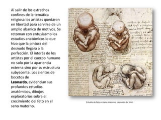 Al salir de los estrechos
confines de la temática
religiosa los artistas quedaron
en libertad para servirse de un
amplio abanico de motivos. Se
retoman con entusiasmo los
estudios anatómicos lo que
hizo que la pintura del
desnudo llegara a la
perfección. El interés de los
artistas por el cuerpo humano
no solo por la apariencia
externa sino por su estructura
subyacente. Los cientos de
bocetos de
Leonardo, evidencian sus
profundos estudios
anatómicos, dibujos
exploratorios sobre el
crecimiento del feto en el        Estudio de feto en seno materno. Leonardo da Vinci
seno materno.
 