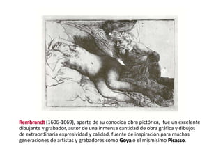 Rembrandt (1606-1669), aparte de su conocida obra pictórica, fue un excelente
dibujante y grabador, autor de una inmensa cantidad de obra gráfica y dibujos
de extraordinaria expresividad y calidad, fuente de inspiración para muchas
generaciones de artistas y grabadores como Goya o el mismísimo Picasso.
 