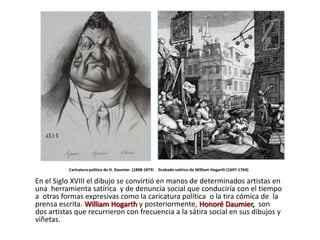 Caricatura política de H. Daumier (1808-1879) Grabado satírico de William Hogarth (1697-1764)

En el Siglo XVIII el dibujo se convirtió en manos de determinados artistas en
una herramienta satírica y de denuncia social que conduciría con el tiempo
a otras formas expresivas como la caricatura política o la tira cómica de la
prensa escrita. William Hogarth y posteriormente, Honoré Daumier, son
dos artistas que recurrieron con frecuencia a la sátira social en sus dibujos y
viñetas.
 