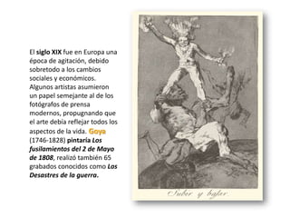 El siglo XIX fue en Europa una
época de agitación, debido
sobretodo a los cambios
sociales y económicos.
Algunos artistas asumieron
un papel semejante al de los
fotógrafos de prensa
modernos, propugnando que
el arte debía reflejar todos los
aspectos de la vida. Goya
(1746-1828) pintaría Los
fusilamientos del 2 de Mayo
de 1808, realizó también 65
grabados conocidos como Los
Desastres de la guerra.
 