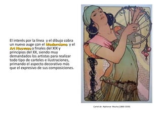 El interés por la línea y el dibujo cobra
un nuevo auge con el Modernismo y el
Art Nouveau a finales del XIX y
principios del XX, siendo muy
demandados los artistas para realizar
todo tipo de carteles e ilustraciones,
primando el aspecto decorativo más
que el expresivo de sus composiciones.




                                            Cartel de Alphonse Mucha (1860-1939)
 