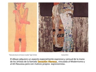 “Desnudo de pie con brazos cruzados” Egon Schiele   Gustav Klimt


  El dibujo adquiere un aspecto especialmente expresivo y sensual de la mano
  de los artistas de la llamada Secesión Vienesa , vinculada al Modernismo y
  al Art Nouveau pero con matices propios expresionistas.
 