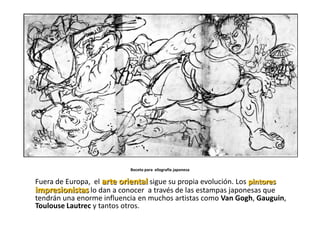 Boceto para xilografía japonesa

Fuera de Europa, el arte oriental sigue su propia evolución. Los pintores
impresionistas lo dan a conocer a través de las estampas japonesas que
tendrán una enorme influencia en muchos artistas como Van Gogh, Gauguin,
Toulouse Lautrec y tantos otros.
 