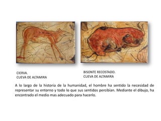 CIERVA.                                 BISONTE RECOSTADO.
CUEVA DE ALTAMIRA                       CUEVA DE ALTAMIRA

A lo largo de la historia de la humanidad, el hombre ha sentido la necesidad de
representar su entorno y todo lo que sus sentidos percibían. Mediante el dibujo, ha
encontrado el medio mas adecuado para hacerlo.
 