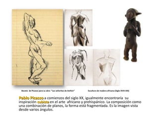 Boceto de Picasso para su obra “Las señoritas de Aviñón”   Escultura de madera africana (Siglo XVIII-XIX)


Pablo Picasso a comienzos del siglo XX, igualmente encontraría su
inspiración cubista en el arte africano y prehispánico. La composición como
una combinación de planos, la forma está fragmentada. Es la imagen vista
desde varios ángulos.
 