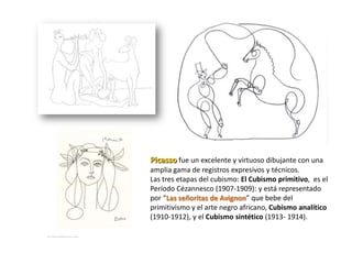 Picasso fue un excelente y virtuoso dibujante con una
amplia gama de registros expresivos y técnicos.
Las tres etapas del cubismo: El Cubismo primitivo, es el
Período Cézannesco (1907-1909): y está representado
por “Las señoritas de Avignon” que bebe del
primitivismo y el arte negro africano, Cubismo analítico
(1910-1912), y el Cubismo sintético (1913- 1914).
 