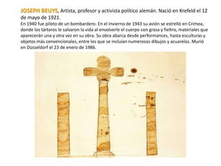 JOSEPH BEUYS, Artista, profesor y activista político alemán. Nació en Krefeld el 12
de mayo de 1921.
En 1940 fue piloto de un bombardero. En el invierno de 1943 su avión se estrelló en Crimea,
donde los tártaros le salvaron la vida al envolverle el cuerpo con grasa y fieltro, materiales que
aparecerán una y otra vez en su obra. Su obra abarca desde performances, hasta esculturas y
objetos más convencionales, entre los que se incluían numerosos dibujos y acuarelas. Murió
en Düsseldorf el 23 de enero de 1986.
 