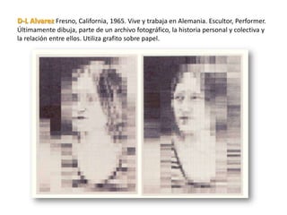 D-L Alvarez Fresno, California, 1965. Vive y trabaja en Alemania. Escultor, Performer.
Últimamente dibuja, parte de un archivo fotográfico, la historia personal y colectiva y
la relación entre ellos. Utiliza grafito sobre papel.
 