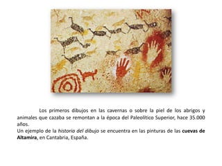 Los primeros dibujos en las cavernas o sobre la piel de los abrigos y
animales que cazaba se remontan a la época del Paleolítico Superior, hace 35.000
años.
Un ejemplo de la historia del dibujo se encuentra en las pinturas de las cuevas de
Altamira, en Cantabria, España.
 