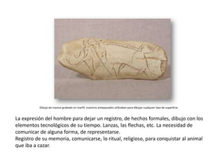 Dibujo de mamut grabado en marfil, nuestros antepasados utilizaban para dibujar cualquier tipo de superficie.


La expresión del hombre para dejar un registro, de hechos formales, dibujo con los
elementos tecnológicos de su tiempo. Lanzas, las flechas, etc. La necesidad de
comunicar de alguna forma, de representarse.
Registro de su memoria, comunicarse, lo ritual, religioso, para conquistar al animal
que iba a cazar.
 