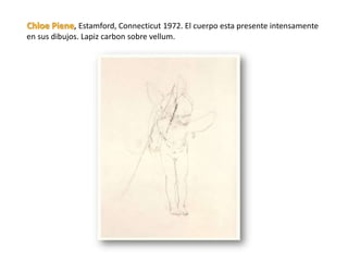 Chloe Piene, Estamford, Connecticut 1972. El cuerpo esta presente intensamente
en sus dibujos. Lapiz carbon sobre vellum.
 