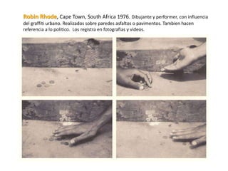 Robin Rhode, Cape Town, South Africa 1976. Dibujante y performer, con influencia
del graffiti urbano. Realizados sobre paredes asfaltos o pavimentos. Tambien hacen
referencia a lo politico. Los registra en fotografias y videos.
 