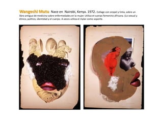 Wangechi Mutu               Nace en Nairobi, Kenya. 1972. Collage con oropel y tinta, sobre un
libro antiguo de medicina sobre enfermedades en la mujer. Utiliza el cuerpo femenino africana. (Lo sexual y
étnico, político, identidad y el cuerpo. A veces utiliza el mylar como soporte.
 