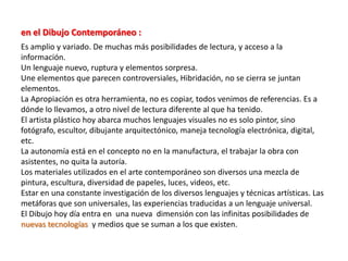 en el Dibujo Contemporáneo :
Es amplio y variado. De muchas más posibilidades de lectura, y acceso a la
información.
Un lenguaje nuevo, ruptura y elementos sorpresa.
Une elementos que parecen controversiales, Hibridación, no se cierra se juntan
elementos.
La Apropiación es otra herramienta, no es copiar, todos venimos de referencias. Es a
dónde lo llevamos, a otro nivel de lectura diferente al que ha tenido.
El artista plástico hoy abarca muchos lenguajes visuales no es solo pintor, sino
fotógrafo, escultor, dibujante arquitectónico, maneja tecnología electrónica, digital,
etc.
La autonomía está en el concepto no en la manufactura, el trabajar la obra con
asistentes, no quita la autoría.
Los materiales utilizados en el arte contemporáneo son diversos una mezcla de
pintura, escultura, diversidad de papeles, luces, videos, etc.
Estar en una constante investigación de los diversos lenguajes y técnicas artísticas. Las
metáforas que son universales, las experiencias traducidas a un lenguaje universal.
El Dibujo hoy día entra en una nueva dimensión con las infinitas posibilidades de
nuevas tecnologías y medios que se suman a los que existen.
 