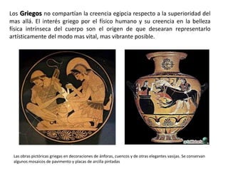 Los Griegos no compartían la creencia egipcia respecto a la superioridad del
mas allá. El interés griego por el físico humano y su creencia en la belleza
física intrínseca del cuerpo son el origen de que desearan representarlo
artísticamente del modo mas vital, mas vibrante posible.




 Las obras pictóricas griegas en decoraciones de ánforas, cuencos y de otras elegantes vasijas. Se conservan
 algunos mosaicos de pavimento y placas de arcilla pintadas
 