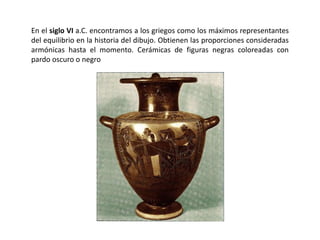 En el siglo VI a.C. encontramos a los griegos como los máximos representantes
del equilibrio en la historia del dibujo. Obtienen las proporciones consideradas
armónicas hasta el momento. Cerámicas de figuras negras coloreadas con
pardo oscuro o negro
 