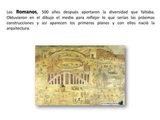 Los Romanos, 500 años después aportaron la diversidad que faltaba.
Obtuvieron en el dibujo el medio para reflejar lo que serían las próximas
construcciones y así aparecen los primeros planos y con ellos nació la
arquitectura.
 