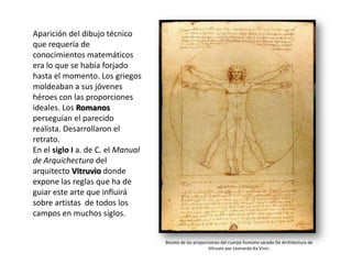 Aparición del dibujo técnico
que requería de
conocimientos matemáticos
era lo que se había forjado
hasta el momento. Los griegos
moldeaban a sus jóvenes
héroes con las proporciones
ideales. Los Romanos
perseguían el parecido
realista. Desarrollaron el
retrato.
En el siglo I a. de C. el Manual
de Arquichectura del
arquitecto Vitruvio donde
expone las reglas que ha de
guiar este arte que influirá
sobre artistas de todos los
campos en muchos siglos.

                                       Boceto de las proporciones del cuerpo humano sacado de “De
                                   Boceto de las proporciones del cuerpo humano sacado De Architectura de
                                               Architectura “ de Vitruvio por Leonardo da Vinci
                                                        Vitruvio por Leonardo da Vinci.
 