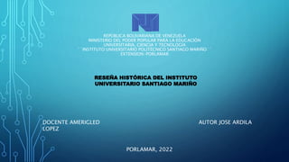 REPÚBLICA BOLIVARIANA DE VENEZUELA
MINISTERIO DEL PODER POPULAR PARA LA EDUCACIÓN
UNIVERSITARIA, CIENCIA Y TECNOLOGÍA
´´INSTITUTO UNIVERSITARIO POLITÉCNICO SANTIAGO MARIÑO´´
EXTENSION-PORLAMAR
RESEÑA HISTÓRICA DEL INSTITUTO
UNIVERSITARIO SANTIAGO MARIÑO
DOCENTE AMERIGLED
LOPEZ
AUTOR JOSE ARDILA
PORLAMAR, 2022
 