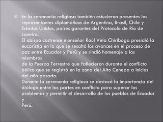 En la ceremonia religiosa también estuvieron presentes los representantes diplomáticos de Argentina, Brasil, Chile y Estados Unidos, países garantes del Protocolo de Río de Janeiro. El obispo castrense monseñor Raúl Vela Chiriboga presidió la eucaristía en la que se resaltó los avances en el proceso de paz entre Ecuador y Perú y se rindió homenaje a los miembros de la Fuerza Terrestre que fallecieron durante el conflicto bélico que se registró en la zona del Alto Cenepa a inicios del año pasado. Durante la ceremonia religiosa se destacó la importancia del diálogo entre las partes en conflicto para superar los problemas y permitir el desarrollo de los pueblos de Ecuador y Perú. 