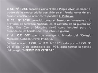 El CE. N° 1043 , conocido como “Felipe Pinglo Alva” en honor al padre de la música criolla que vivió en el  Prado, autor de esa famosa canción de amor correspondido  El Plebeyo. El CE.  N° 1039 , conocido como el Tarata en homenaje a la provincia de territorio Nacional en el conflicto de la guerra con Chile. Este Centro Educativo sirvió como hospital para la atención de los heridos de  esta infausta guerra  Y el  C.C. 007  que trae consigo la historia del “Colegio Mercedes Cabello”, Nivel Primaria.  Se fusionan en  1998, con R.M. N° 126 dado por la UGEL N° 03 el día 12 de septiembre de 1996, para formar la familia del colegio “ HEROES DEL CENEPA ”. 
