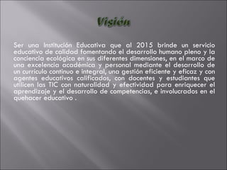 Ser una Institución Educativa que al 2015 brinde un servicio educativo de calidad fomentando el desarrollo humano pleno y la conciencia ecológica en sus diferentes dimensiones, en el marco de una excelencia académica y personal mediante el desarrollo de un currículo continuo e integral, una gestión eficiente y eficaz y con agentes educativos calificados, con  docentes y estudiantes que utilicen las TIC con naturalidad y efectividad para enriquecer el aprendizaje y el desarrollo de competencias,  e involucrados en el quehacer educativo . 