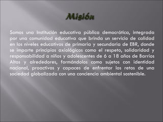 Somos una Institución educativa pública democrática, integrada por una comunidad educativa que brinda un servicio de calidad en los niveles educativos de primaria y secundaria de EBR, donde se imparte principios axiológicos como el respeto, solidaridad y responsabilidad a niños y adolescentes de 6 a 18 años de Barrios Altos y alrededores, formándolos como sujetos con identidad nacional, proactivos y capaces de enfrentar los retos de una sociedad globalizada con una conciencia ambiental sostenible. 