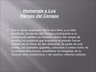 Con el suave resplandor de la luna llena y un cielo estrellado, los héroes del Cenepa participaron a un emocionado público sus hazañas dentro del campo de batalla, las palabras que evocaban al pasado fueron vertidas en la Plaza de San Sebastián, la noche de este martes, dos pantallas gigantes, colocadas a ambos lados de la característica tarima, detallaban las imágenes de la fecunda selva ecuatoriana y de nuestros valientes soldado Homenaje a Los Héroes del Cenepa 