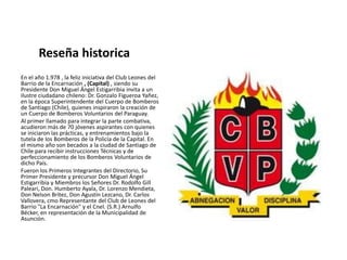 Reseña historica En el año 1.978 , la feliz iniciativa del Club Leones del Barrio de la Encarnación , (Capital) , siendo su Presidente Don Miguel Ángel Estigarribia invita a un ilustre ciudadano chileno: Dr. Gonzalo Figueroa Yañez, en la época Superintendente del Cuerpo de Bomberos de Santiago (Chile), quienes inspiraron la creación de un Cuerpo de Bomberos Voluntarios del Paraguay.  Al primer llamado para integrar la parte combativa, acudieron más de 70 jóvenes aspirantes con quienes se iniciaron las prácticas, y entrenamientos bajo la tutela de los Bomberos de la Policía de la Capital. En el mismo año son becados a la ciudad de Santiago de Chile para recibir instrucciones Técnicas y de perfeccionamiento de los Bomberos Voluntarios de dicho País.  Fueron los Primeros Integrantes del Directorio, Su Primer Presidente y precursor Don Miguel Ángel Estigarribia y Miembros los Señores Dr. Rodolfo GillPaleari, Don. Humberto Ayala, Dr. Lorenzo Mendieta, Don Nelson Brítez, Don Agustín Lezcano, Dr. Carlos Vallovera, cmo Representante del Club de Leones del Barrio "La Encarnación" y el Cnel. (S.R.) Arnulfo Bécker, en representación de la Municipalidad de Asunción.  