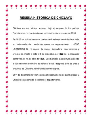 RESEÑA HISTORICA DE CHICLAYO
Chiclayo en sus inicios estuvo bajo el amparo de los padres
Franciscanos, lo que le valió ser reconocido como curato en 1953.
En 1820 se solidarizó con el pueblo de Lambayeque al declarar este
su independencia enviando como su representante JOSE
LEONARDO O. Y apoyo la causa libertadora con hombres y
víveres, en merito a esto el 5 de diciembre de 1822 se le reconoce
como villa, el 15 de abril de 1835. Don Santiago Salaverry la asciende
a ciudad con el renombre de heroica, 3 días después el 18 se crea la
provincia de Chiclayo, nombrándola como capital.
El 1º de diciembre de 1864 se crea el departamento de Lambayeque y
Chiclayo es ascendido a capital del departamento.
 