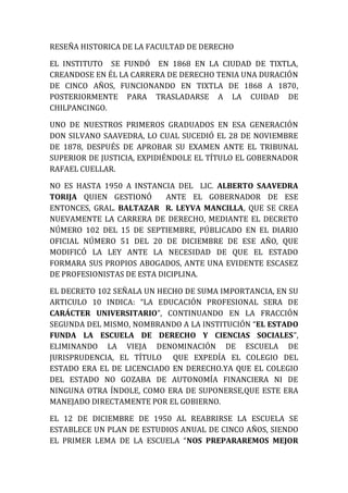 RESEÑA HISTORICA DE LA FACULTAD DE DERECHO

EL INSTITUTO SE FUNDÓ EN 1868 EN LA CIUDAD DE TIXTLA,
CREANDOSE EN ÉL LA CARRERA DE DERECHO TENIA UNA DURACIÓN
DE CINCO AÑOS, FUNCIONANDO EN TIXTLA DE 1868 A 1870,
POSTERIORMENTE PARA TRASLADARSE A LA CUIDAD DE
CHILPANCINGO.

UNO DE NUESTROS PRIMEROS GRADUADOS EN ESA GENERACIÓN
DON SILVANO SAAVEDRA, LO CUAL SUCEDIÓ EL 28 DE NOVIEMBRE
DE 1878, DESPUÉS DE APROBAR SU EXAMEN ANTE EL TRIBUNAL
SUPERIOR DE JUSTICIA, EXPIDIÉNDOLE EL TÍTULO EL GOBERNADOR
RAFAEL CUELLAR.

NO ES HASTA 1950 A INSTANCIA DEL LIC. ALBERTO SAAVEDRA
TORIJA QUIEN GESTIONÓ       ANTE EL GOBERNADOR DE ESE
ENTONCES, GRAL. BALTAZAR R. LEYVA MANCILLA, QUE SE CREA
NUEVAMENTE LA CARRERA DE DERECHO, MEDIANTE EL DECRETO
NÚMERO 102 DEL 15 DE SEPTIEMBRE, PÚBLICADO EN EL DIARIO
OFICIAL NÚMERO 51 DEL 20 DE DICIEMBRE DE ESE AÑO, QUE
MODIFICÓ LA LEY ANTE LA NECESIDAD DE QUE EL ESTADO
FORMARA SUS PROPIOS ABOGADOS, ANTE UNA EVIDENTE ESCASEZ
DE PROFESIONISTAS DE ESTA DICIPLINA.

EL DECRETO 102 SEÑALA UN HECHO DE SUMA IMPORTANCIA, EN SU
ARTICULO 10 INDICA: “LA EDUCACIÓN PROFESIONAL SERA DE
CARÁCTER UNIVERSITARIO”, CONTINUANDO EN LA FRACCIÓN
SEGUNDA DEL MISMO, NOMBRANDO A LA INSTITUCIÓN “EL ESTADO
FUNDA LA ESCUELA DE DERECHO Y CIENCIAS SOCIALES”,
ELIMINANDO LA VIEJA DENOMINACIÓN DE ESCUELA DE
JURISPRUDENCIA, EL TÍTULO QUE EXPEDÍA EL COLEGIO DEL
ESTADO ERA EL DE LICENCIADO EN DERECHO.YA QUE EL COLEGIO
DEL ESTADO NO GOZABA DE AUTONOMÍA FINANCIERA NI DE
NINGUNA OTRA ÍNDOLE, COMO ERA DE SUPONERSE,QUE ESTE ERA
MANEJADO DIRECTAMENTE POR EL GOBIERNO.

EL 12 DE DICIEMBRE DE 1950 AL REABRIRSE LA ESCUELA SE
ESTABLECE UN PLAN DE ESTUDIOS ANUAL DE CINCO AÑOS, SIENDO
EL PRIMER LEMA DE LA ESCUELA “NOS PREPARAREMOS MEJOR
 