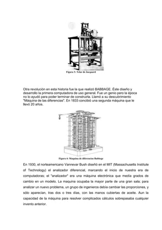 Figura 3: Telar de Jacquard




Otra revolución en esta historia fue la que realizó BABBAGE. Éste diseño y
desarrollo la primera computadora de uso general. Fue un genio pero la época
no lo ayudó para poder terminar de construirla. Llamó a su descubrimiento
"Máquina de las diferencias". En 1833 concibió una segunda máquina que le
llevó 20 años.




                       Figura 4: Maquina de diferencias Babbege

En 1930, el norteamericano Vannevar Bush diseñó en el MIT (Massachusetts Institute
of Technology) el analizador diferencial, marcando el inicio de nuestra era de
computadoras; el "analizador" era una máquina electrónica que medía grados de
cambio en un modelo. La maquina ocupaba la mayor parte de una gran sala; para
analizar un nuevo problema, un grupo de ingenieros debía cambiar las proporciones, y
sólo aparecían, tras dos o tres días, con las manos cubiertas de aceite. Aun la
capacidad de la máquina para resolver complicados cálculos sobrepasaba cualquier
invento anterior.
 