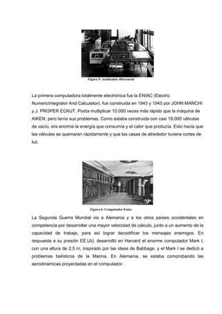 Figura 5: Analizador diferencial



La primera computadora totalmente electrónica fue la ENIAC (Electric
NumericIntegrator And Calculator), fue construida en 1943 y 1945 por JOHN MANCHI
y J. PROPER ECKUT. Podía multiplicar 10.000 veces más rápido que la máquina de
AIKEN, pero tenía sus problemas. Como estaba construida con casi 18,000 válvulas
de vacío, era enorme la energía que consumía y el calor que producía. Esto hacia que
las válvulas se quemaran rápidamente y que las casas de alrededor tuviera cortes de
luz.




                            Figura 6: Computador Eniac

La Segunda Guerra Mundial vio a Alemania y a los otros países occidentales en
competencia por desarrollar una mayor velocidad de cálculo, junto a un aumento de la
capacidad de trabajo, para así lograr decodificar los mensajes enemigos. En
respuesta a su presión EE.UU, desarrolló en Harvard el enorme computador Mark I,
con una altura de 2,5 m, inspirado por las ideas de Babbage, y el Mark I se dedicó a
problemas balísticos de la Marina. En Alemania, se estaba comprobando las
aerodinámicas proyectadas en el computador.
 
