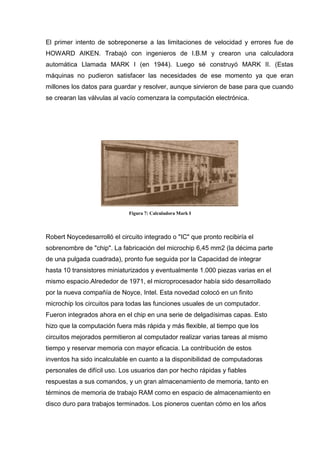 El primer intento de sobreponerse a las limitaciones de velocidad y errores fue de
HOWARD AIKEN. Trabajó con ingenieros de I.B.M y crearon una calculadora
automática Llamada MARK I (en 1944). Luego sé construyó MARK II. (Estas
máquinas no pudieron satisfacer las necesidades de ese momento ya que eran
millones los datos para guardar y resolver, aunque sirvieron de base para que cuando
se crearan las válvulas al vacío comenzara la computación electrónica.




                              Figura 7: Calculadora Mark I




Robert Noycedesarrolló el circuito integrado o "IC" que pronto recibiría el
sobrenombre de "chip". La fabricación del microchip 6,45 mm2 (la décima parte
de una pulgada cuadrada), pronto fue seguida por la Capacidad de integrar
hasta 10 transistores miniaturizados y eventualmente 1.000 piezas varias en el
mismo espacio.Alrededor de 1971, el microprocesador había sido desarrollado
por la nueva compañía de Noyce, Intel. Esta novedad colocó en un finito
microchip los circuitos para todas las funciones usuales de un computador.
Fueron integrados ahora en el chip en una serie de delgadísimas capas. Esto
hizo que la computación fuera más rápida y más flexible, al tiempo que los
circuitos mejorados permitieron al computador realizar varias tareas al mismo
tiempo y reservar memoria con mayor eficacia. La contribución de estos
inventos ha sido incalculable en cuanto a la disponibilidad de computadoras
personales de difícil uso. Los usuarios dan por hecho rápidas y fiables
respuestas a sus comandos, y un gran almacenamiento de memoria, tanto en
términos de memoria de trabajo RAM como en espacio de almacenamiento en
disco duro para trabajos terminados. Los pioneros cuentan cómo en los años
 