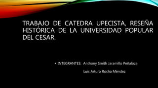 TRABAJO DE CATEDRA UPECISTA, RESEÑA
HISTÓRICA DE LA UNIVERSIDAD POPULAR
DEL CESAR.
• INTEGRANTES: Anthony Smith Jaramillo Peñaloza
Luis Arturo Rocha Méndez
 