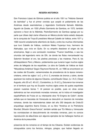 RESEÑA HISTORICA
Don Francisco López de Gómora publica en el año 1551 su "Historia General
de lasIndias" y fue el primer cronista que aceptó el poblamiento de las
Américas desde esemisterioso y legendario Continente llamado Atlántida.
Agustín de Zarate, en 1555 yPedro Sarmiento de Gamboa, en 1572, también
opinaron a favor de la Atlántida. PedroSarmiento de Gamboa agrega por su
parte que Ulises dejó cierta influencia en México,donde había estado después
de la conquista de Troya.El presbítero Manuel Cabello de Valboa, entre 1571 y
1580 recorrió ampliamente elterritorio de Quito y entre los muchos informantes
que tuvo Cabello de Valboa, contócon Mateo Yupanqui Inca, hermano de
Atahualpa, que vivía en Quito. En su empeño deaclarar el origen de los
americanos, llegó a una conclusión novedosa: "Fueron losofiritas, o sea los
oriundos del legendario reino de Ofir, de donde las flotas mercantesdel rey
Salomón llevaban el oro, las piedras preciosas y las maderas. Para él, los
ofiritaspoblaron Perú y México, poblamientos que tuvieron lugar muchos siglos
antes de lallegada de los españoles. La obra de Cabello de Valboa se tituló
"Miscelánea Antártica".Según Raymond Román M., en 1986 se encontraron en
las costas del Ecuador, variasmonedas de procedencia de la época romano-
cristiana, entre los siglos I a.C. y III d. C.,monedas de bronce y cobre, donde
aparecen los rostros de algunos Césares, comoClaudio César, (s. I A.C.) César
Augusto, año 20 a.C. 40 d.C.; Constantino, (s. III d.C.)¿ Estuvieron los romanos
en el territorio que hoy es Ecuador muchos siglos antes de quelos españoles
pisaran nuestras tierras ?. Al parecer es posible, pues en otras zonas
deAmérica se han encontrado monedas romanas, así lo indica el investigador
españolPedro de Frutos en su interesante obra "El Enigma de Colón", donde
señala que en lascostas de Venezuela se descubrió un tesorero de monedas
romanas, donde las másmodernas datan del año 350 después de Cristo.El
arqueólogo argentino Ibarra Crosso, en su libro "América en la Prehistoria
Mundial, Difusión Greco-Fenicia", también señala que "En México y Venezuela
los cronistascitan el descubrimiento de monedas romanas, pero no conoce
reproducción de ellas.Estos son algunos ejemplos de los hallazgos hechos en
América de la presumible
presencia de los romanos en el tiempo de los Césares. Existen evidencias de
otrospueblos como los fenicios, vikingos, griegos, que habían llegado en
 