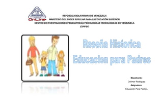REPÚBLICA BOLIVARIANA DE VENEZUELA 
MINISTERIO DEL PODER POPULAR PARA LA EDUCACIÓN SUPERIOR 
CENTRO DE INVESTIGACIONES PSIQUIÁTRICAS PSICOLÓGICAS YSEXOLÓGICAS DE VENEZUELA 
(CIPPSV) 
Maestrante: 
Dolimar Rodríguez 
Asignatura: 
Educación Para Padres. 
 