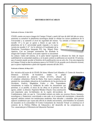 HISTORIAS DESTACABLES
Publicado el Viernes, 12 Abril 2013
UNAD, cuenta con nueva imagen de Campus Virtual, a partir del mes de abril del año en curso,
asimismo se actualizó la plataforma tecnológica donde se ofertan los cursos académicos de la
Universidad y se aumentó el nivel de seguridad del mismo. “La entrada a Campus está con
moodle 1.9 y lo que se quiere a futuro es que toda la
plataforma de la U universidad quede migrada a la nueva
versión de moodle 2. 0.” Así lo informó el Coordinador de la
Plataforma Tecnológica Integrada PTI, Ing. Miguel Pinto
Aparicio. Con un concepto minimalista fue diseñada la
imagen del Campus Virtual; en la parte superior se encuentran
los enlaces vitales del sistema, en la parte lateral izquierda se ubicaron los links de mayor
usabilidad de la comunidad unadista y en la parte central se publicaron un record de 10 noticias;
que el usurario puede acceder al histórico de la publicación con un solo clic. Con esta migración
en Campus Virtual se dan los primeros pasos a la UNAD 2.0, de acuerdo con la directriz rectoral,
que se quiere implementar a partir del segundo semestre del año 2013.
Publicado el Sábado, 04 Mayo 2013
Por iniciativa del rector de la UNAD, Dr Jaime Alberto Leal Afanador, el Centro de Atención a
Distancia (CEAD) de Facatativá tendrá su propio
Centro comunitario de atención virtual (CCAV), ubicado en
el complejo urbanístico, Portal de María. Este nuevo complejo virtual
atenderá las necesidades educativas de la población de las provincias de
Occidente, Gualivá, Magdalena Centro y Alto Tequendama.
Actualmente se realiza la validación de todos los documentos que
permitan, si es posible, el inicio de las obras en el próximo mes de
agosto, señaló su director, Napoleón Méndez Chacón. Esta construcción
será importante para los habitantes de la región del occidente de
Cundinamarca, toda vez que la Universidad contará con todos sus recursos físicos, humanos,
tecnológicos y financieros, convirtiendo a esta sede, en el corazón del crecimiento y desarrollo
regional, además contará con instalaciones modernas, bien ubicadas y atendidas para generar
espacios académicos que vayan más allá de la cátedra universitaria, convirtiéndose en escenario
de encuentro en la comunidad. El Centro Comunitario de Atención Virtual se construye en el
contexto de la Política Pública de Educación y del desarrollo de las competencias en
Tics anunciada por el Ministerio de Educación Nacional.
 