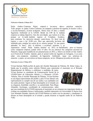 Publicado el Sábado, 25 Mayo 2013
Paula Andrea Contreras Rojas, empezó a los nueve años a practicar natación.
Todo porque su padre, Carlos Contreras, un campeón y profesor de esgrima, le inculco a ella y
a sus dos hermanos, el amor al deporte. Ahora tiene 16 años y estudia
Ingeniería Ambiental en la UNAD. Desde las 5:00 de la mañana
empieza su trabajo deportivo. Son dos actividades que realiza en el día,
porque en la tarde también regresa al Complejo Acuático,
para continuar los ejercicios durante cuatro horas. Es decir está de
regreso a casa a las 10:00 p.m. Dice que aprovecha las horas del
mediodía para estudiar los cursos de su carrera, porque” Si uno quiere
aprender, lo hace”, dice al referirse a su primer semestre y su
experiencia virtual. Paula Andrea, término en 2012, su bachillerato, pero su historia
como campeona empieza cuando tenía 14 años. En ese entonces fue campeona nacional de
Natación, luego gano medalla de oro panamericana en 2012, y obtuvo un triunfo en San Andrés
en el Festival de Triatlón. Además ganó el primer trofeo de Aguatón en Cartagena. A su corta
edad, esta campeona estudiante de Ingeniería Ambiental, sigue sus prácticas de
natación y aspira en convertirse en futura campeona en los Olímpicos juveniles de este año.
Publicado el Lunes, 27 Mayo 2013
Vivian Karinne Mafla recibió de parte del Alcalde Municipal de Palmira, Dr. Ritter López, la
banda que la acredita como señorita Palmira para representar al municipio en el Reinado
Departamental de Belleza a celebrarse a mediados de junio.
Vivian Karinne es estudiante de Comunicación Social de la
UNAD Centro de Educación Abierta y a Distancia -CEAD-
Palmira. Para el alcalde Municipal de Palmira, Vivian Karinne
es una digna representante del pueblo y para Vivian obtener esta
representación es cumplir uno de sus sueños. Las cualidades con
las cuales promete lograr un buen desempeño en el reinado son
su elegancia, humildad, sencillez y su autenticidad. Para Diego
Alejandro Arciniegas, coordinador de comunicaciones, saber
que una estudiante de la UNAD representa al municipio en un certamen tan importante donde se
evalúan sus cualidades físicas e intelectuales, también representa a la Universidad. El doctor José
Luís Montaño Hurtado, director del CEAD Palmira en unión con los docentes y estudiantes le
desean un buen desempeño en el reinado y pueda alcanzar su logrado sueño de ser Señorita
Valle.
 