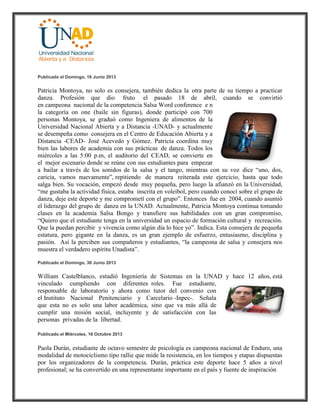 Publicado el Domingo, 16 Junio 2013
Patricia Montoya, no solo es consejera, también dedica la otra parte de su tiempo a practicar
danza. Profesión que dio fruto el pasado 18 de abril, cuando se convirtió
en campeona nacional de la competencia Salsa Word conference e n
la categoría on one (baile sin figuras), donde participó con 700
personas Montoya, se graduó como Ingeniera de alimentos de la
Universidad Nacional Abierta y a Distancia -UNAD- y actualmente
se desempeña como consejera en el Centro de Educación Abierta y a
Distancia -CEAD- José Acevedo y Gómez. Patricia coordina muy
bien las labores de academia con sus prácticas de danza. Todos los
miércoles a las 5:00 p.m, el auditorio del CEAD, se convierte en
el mejor escenario donde se reúne con sus estudiantes para empezar
a bailar a través de los sonidos de la salsa y el tango, mientras con su voz dice “uno, dos,
caricia, vamos nuevamente”, repitiendo de manera reiterada este ejercicio, hasta que todo
salga bien. Su vocación, empezó desde muy pequeña, pero luego la afianzó en la Universidad,
“me gustaba la actividad física, estaba inscrita en voleibol, pero cuando conocí sobre el grupo de
danza, deje este deporte y me comprometí con el grupo”. Entonces fue en 2004, cuando asumió
el liderazgo del grupo de danza en la UNAD. Actualmente, Patricia Montoya continua tomando
clases en la academia Salsa Bongo y transfiere sus habilidades con un gran compromiso,
“Quiero que el estudiante tenga en la universidad un espacio de formación cultural y recreación.
Que la puedan percibir y vivencia como algún día lo hice yo”. Indica. Esta consejera de pequeña
estatura, pero gigante en la danza, es un gran ejemplo de esfuerzo, entusiasmo, disciplina y
pasión. Así la perciben sus compañeros y estudiantes, “la campeona de salsa y consejera nos
muestra el verdadero espíritu Unadista”.
Publicado el Domingo, 30 Junio 2013
William Castelblanco, estudió Ingeniería de Sistemas en la UNAD y hace 12 años, está
vinculado cumpliendo con diferentes roles. Fue estudiante,
responsable de laboratorio y ahora como tutor del convenio con
el Instituto Nacional Penitenciario y Carcelario -Inpec-. Señala
que esta no es solo una labor académica, sino que va más allá de
cumplir una misión social, incluyente y de satisfacción con las
personas privadas de la libertad.
Publicado el Miércoles, 16 Octubre 2013
Paola Durán, estudiante de octavo semestre de psicología es campeona nacional de Enduro, una
modalidad de motociclismo tipo rallie que mide la resistencia, en los tiempos y etapas dispuestas
por los organizadores de la competencia. Durán, práctica este deporte hace 5 años a nivel
profesional; se ha convertido en una representante importante en el país y fuente de inspiración
 
