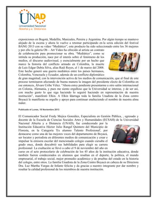 exposiciones en Bogotá, Medellín, Manizales, Pereira y Argentina. Por algún tiempo se mantuvo
alejado de la escena y ahora lo vuelve a retomar participando en la sexta edición del festival
BANG 2013 con su vídeo “Mediático”, este producto ha sido seleccionado entre los 36 mejores
y por ello la galería Ob – Art Video ha ofrecido al artista un contrato
de colaboración para promocionar su obra. “Mediático”, como se
intitula su producción, nace por el interés sobre el fenómeno de los
medios, el discurso audiovisual, y esencialmente por un hecho que
marco la historia del conflicto armado en Colombia, la muerte
de Luis Edgar Debía Silva, alias Raúl Reyes, el 1 de marzo del 2008.
Este hecho generó una guerra mediática entre los países hermanos,
Colombia, Venezuela y Ecuador, además de un conflicto diplomático
de gran magnitud, con la intervención activa de los medios de comunicación, que al final de este
proceso terminaron afectando de buena manera la imagen del presidente electo de Colombia en
ese entonces, Álvaro Uribe Vélez. “Ahora estoy pendiente presentarme a otro salón internacional
en Colonia, Alemania, y pues me siento orgulloso que la Universidad se interese, y de ser así,
con mucho gusto lo que siga haciendo lo seguiré haciendo en representación de nuestra
institución”, manifestó Elkin. A Elkin Idarraga toda la familia Unadista de la Zona centro
Boyacá le manifiesta su orgullo y apoyo para continuar enalteciendo el nombre de nuestra alma
máter.
Publicado el Lunes, 18 Noviembre 2013
El Comunicador Social Fredy Mojica González, Especialista en Gestión Pública, , egresado y
docente de la Escuela de Ciencias Sociales Artes y Humanidades (ECSAH) de la Universidad
Nacional Abierta y a Distancia (UNAD), fue condecorado por la
Institución Educativa Héctor Julio Rangel Quintero del Municipio de
Floresta, en la Categoría 'Ex alumno Talento Profesional', por
destacarse como una de las mejores voces del departamento de Boyacá,
ser locutor y periodista en diferentes medios de comunicación y crear e
impulsar la emisora escolar del mencionado colegio cuando cursaba el
grado once, donde descubrió sus habilidades para elegir su carrera
profesional. La exaltación se llevó a cabo el 9 de noviembre del año en
curso en el acto protocolario de celebración de los 45 años de la institución educativa, donde
también fueron condecorados ex alumnos que resaltan en el deporte, la política, el mundo
empresarial, el trabajo social, mejor promedio académico y de pruebas del estado en la historia
del colegio, entre otros. La familia Unadista de la Zona Centro Boyacá en cabeza de su Directora
Dra. Luz Martha Vargas de Infante felicita y da gracias a nuestro integrante por dar nombre y
resaltar la calidad profesional de los miembros de nuestra institución.
 